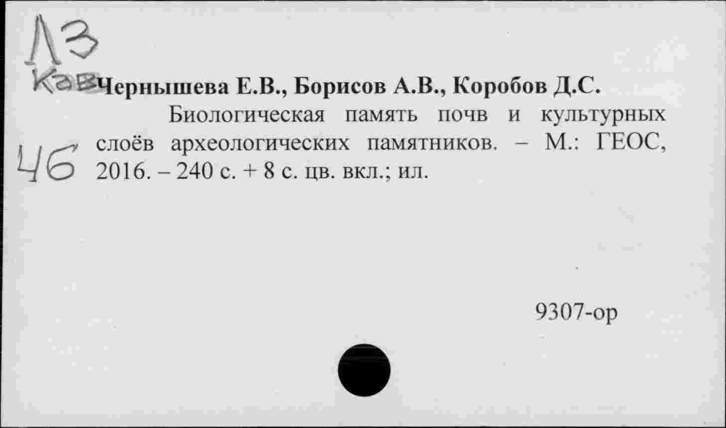 ﻿A3
^Чернышева Е.В., Борисов А.В., Коробов Д.С.
Цб
Биологическая память почв и культурных слоёв археологических памятников. - М.: ГЕОС, 2016. -240 с. + 8 с. цв. вкл.; ил.
9307-ор